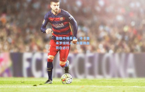 曼联中场革命，寻卡塞米罗接班人，今夏换血势在必行