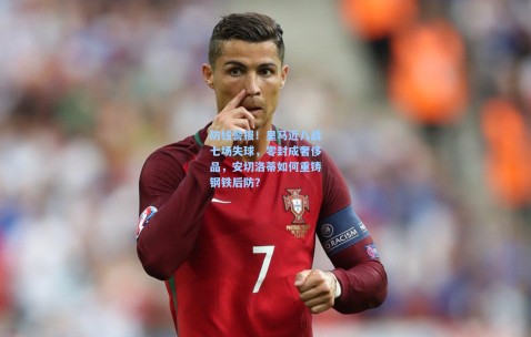 防线警报！皇马近八战七场失球，零封成奢侈品，安切洛蒂如何重铸钢铁后防？