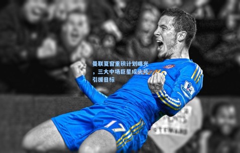 曼联夏窗重磅计划曝光，三大中场巨星成头号引援目标