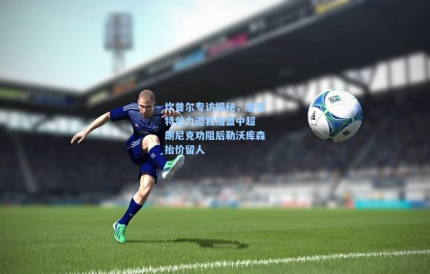 坎普尔专访揭秘，施密特曾力邀我加盟中超 朗尼克劝阻后勒沃库森抬价留人